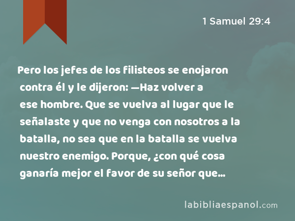 Pero los jefes de los filisteos se enojaron contra él y le dijeron: —Haz volver a ese hombre. Que se vuelva al lugar que le señalaste y que no venga con nosotros a la batalla, no sea que en la batalla se vuelva nuestro enemigo. Porque, ¿con qué cosa ganaría mejor el favor de su señor que con las cabezas de estos hombres? - 1 Samuel 29:4