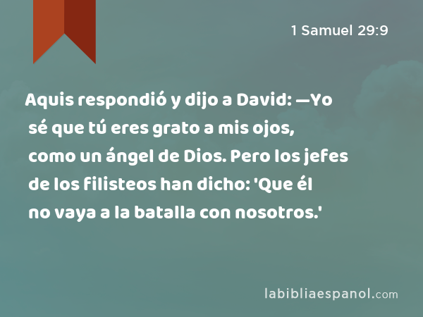Aquis respondió y dijo a David: —Yo sé que tú eres grato a mis ojos, como un ángel de Dios. Pero los jefes de los filisteos han dicho: 'Que él no vaya a la batalla con nosotros.' - 1 Samuel 29:9