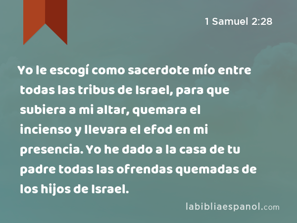 Yo le escogí como sacerdote mío entre todas las tribus de Israel, para que subiera a mi altar, quemara el incienso y llevara el efod en mi presencia. Yo he dado a la casa de tu padre todas las ofrendas quemadas de los hijos de Israel. - 1 Samuel 2:28