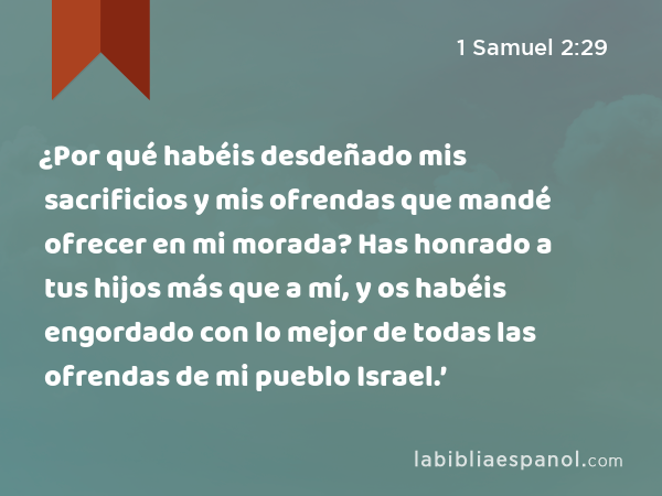 ¿Por qué habéis desdeñado mis sacrificios y mis ofrendas que mandé ofrecer en mi morada? Has honrado a tus hijos más que a mí, y os habéis engordado con lo mejor de todas las ofrendas de mi pueblo Israel.’ - 1 Samuel 2:29