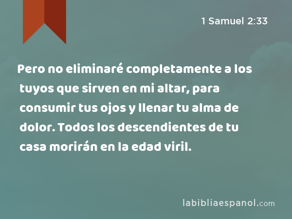 Pero no eliminaré completamente a los tuyos que sirven en mi altar, para consumir tus ojos y llenar tu alma de dolor. Todos los descendientes de tu casa morirán en la edad viril. - 1 Samuel 2:33