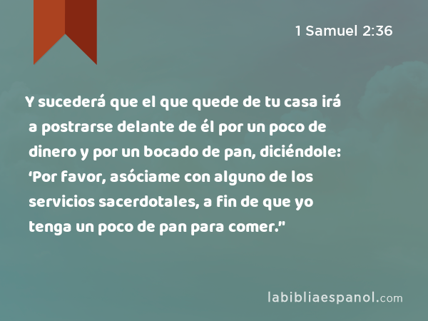 Y sucederá que el que quede de tu casa irá a postrarse delante de él por un poco de dinero y por un bocado de pan, diciéndole: ‘Por favor, asóciame con alguno de los servicios sacerdotales, a fin de que yo tenga un poco de pan para comer.’' - 1 Samuel 2:36