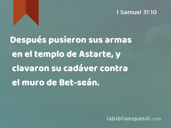 Después pusieron sus armas en el templo de Astarte, y clavaron su cadáver contra el muro de Bet-seán. - 1 Samuel 31:10