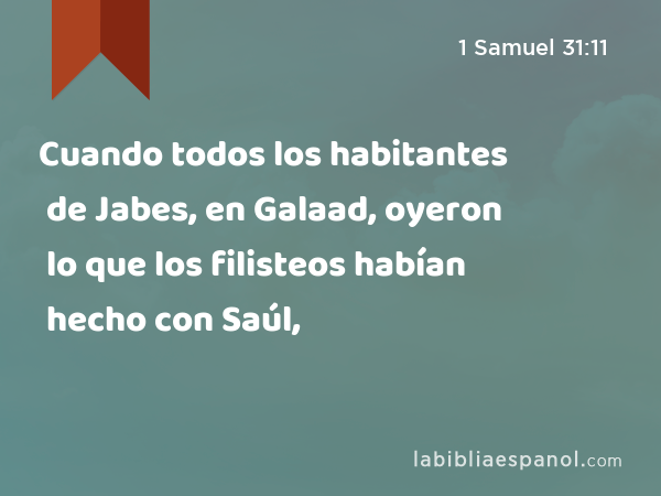 Cuando todos los habitantes de Jabes, en Galaad, oyeron lo que los filisteos habían hecho con Saúl, - 1 Samuel 31:11