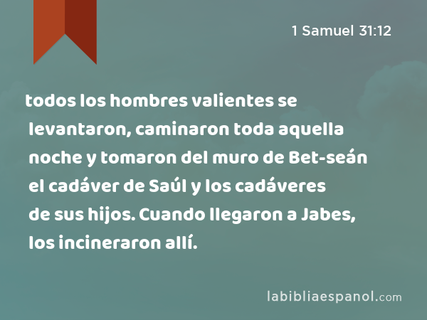 todos los hombres valientes se levantaron, caminaron toda aquella noche y tomaron del muro de Bet-seán el cadáver de Saúl y los cadáveres de sus hijos. Cuando llegaron a Jabes, los incineraron allí. - 1 Samuel 31:12