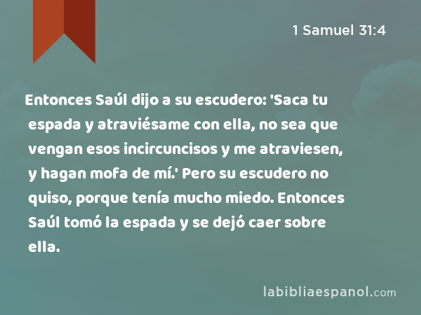 Entonces Saúl dijo a su escudero: 'Saca tu espada y atraviésame con ella, no sea que vengan esos incircuncisos y me atraviesen, y hagan mofa de mí.' Pero su escudero no quiso, porque tenía mucho miedo. Entonces Saúl tomó la espada y se dejó caer sobre ella. - 1 Samuel 31:4