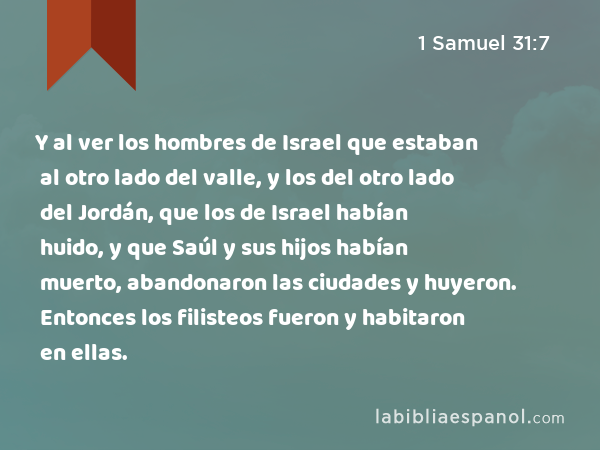 Y al ver los hombres de Israel que estaban al otro lado del valle, y los del otro lado del Jordán, que los de Israel habían huido, y que Saúl y sus hijos habían muerto, abandonaron las ciudades y huyeron. Entonces los filisteos fueron y habitaron en ellas. - 1 Samuel 31:7