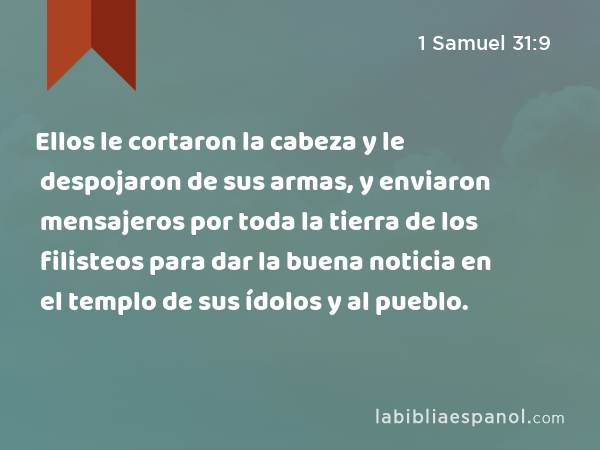 Ellos le cortaron la cabeza y le despojaron de sus armas, y enviaron mensajeros por toda la tierra de los filisteos para dar la buena noticia en el templo de sus ídolos y al pueblo. - 1 Samuel 31:9