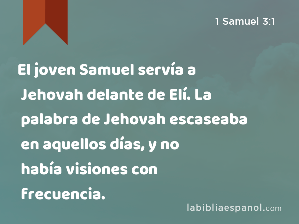 El joven Samuel servía a Jehovah delante de Elí. La palabra de Jehovah escaseaba en aquellos días, y no había visiones con frecuencia. - 1 Samuel 3:1