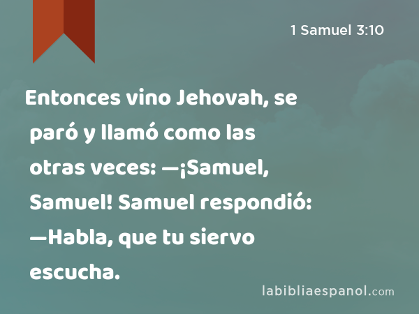 Entonces vino Jehovah, se paró y llamó como las otras veces: —¡Samuel, Samuel! Samuel respondió: —Habla, que tu siervo escucha. - 1 Samuel 3:10