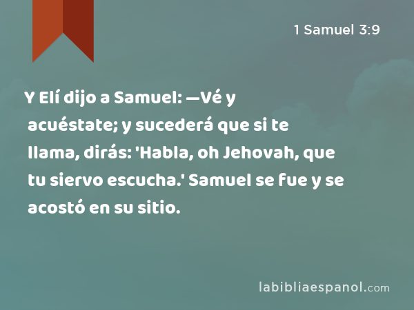 Y Elí dijo a Samuel: —Vé y acuéstate; y sucederá que si te llama, dirás: 'Habla, oh Jehovah, que tu siervo escucha.' Samuel se fue y se acostó en su sitio. - 1 Samuel 3:9