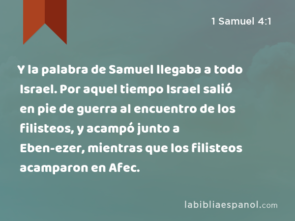 Y la palabra de Samuel llegaba a todo Israel. Por aquel tiempo Israel salió en pie de guerra al encuentro de los filisteos, y acampó junto a Eben-ezer, mientras que los filisteos acamparon en Afec. - 1 Samuel 4:1