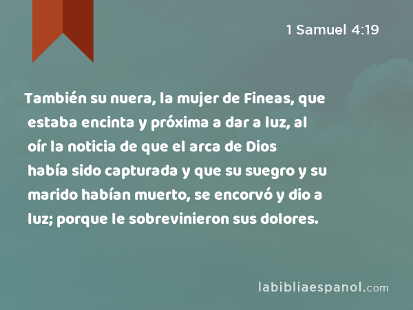 También su nuera, la mujer de Fineas, que estaba encinta y próxima a dar a luz, al oír la noticia de que el arca de Dios había sido capturada y que su suegro y su marido habían muerto, se encorvó y dio a luz; porque le sobrevinieron sus dolores. - 1 Samuel 4:19