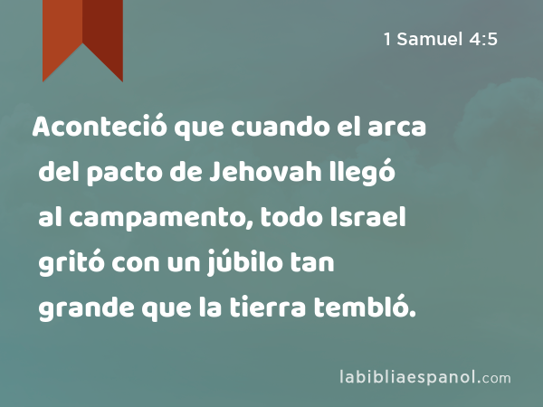 Aconteció que cuando el arca del pacto de Jehovah llegó al campamento, todo Israel gritó con un júbilo tan grande que la tierra tembló. - 1 Samuel 4:5