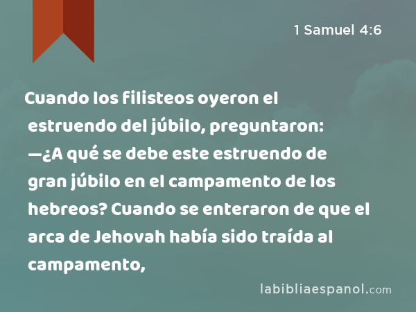 Cuando los filisteos oyeron el estruendo del júbilo, preguntaron: —¿A qué se debe este estruendo de gran júbilo en el campamento de los hebreos? Cuando se enteraron de que el arca de Jehovah había sido traída al campamento, - 1 Samuel 4:6