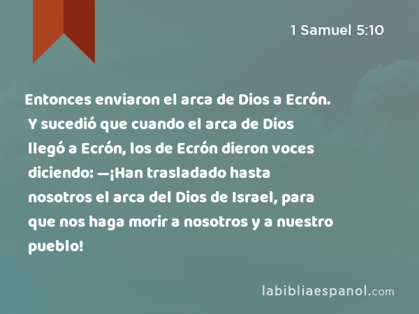 Entonces enviaron el arca de Dios a Ecrón. Y sucedió que cuando el arca de Dios llegó a Ecrón, los de Ecrón dieron voces diciendo: —¡Han trasladado hasta nosotros el arca del Dios de Israel, para que nos haga morir a nosotros y a nuestro pueblo! - 1 Samuel 5:10