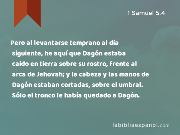 Pero al levantarse temprano al día siguiente, he aquí que Dagón estaba caído en tierra sobre su rostro, frente al arca de Jehovah; y la cabeza y las manos de Dagón estaban cortadas, sobre el umbral. Sólo el tronco le había quedado a Dagón. - 1 Samuel 5:4