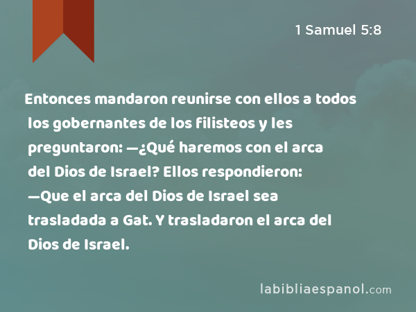 Entonces mandaron reunirse con ellos a todos los gobernantes de los filisteos y les preguntaron: —¿Qué haremos con el arca del Dios de Israel? Ellos respondieron: —Que el arca del Dios de Israel sea trasladada a Gat. Y trasladaron el arca del Dios de Israel. - 1 Samuel 5:8