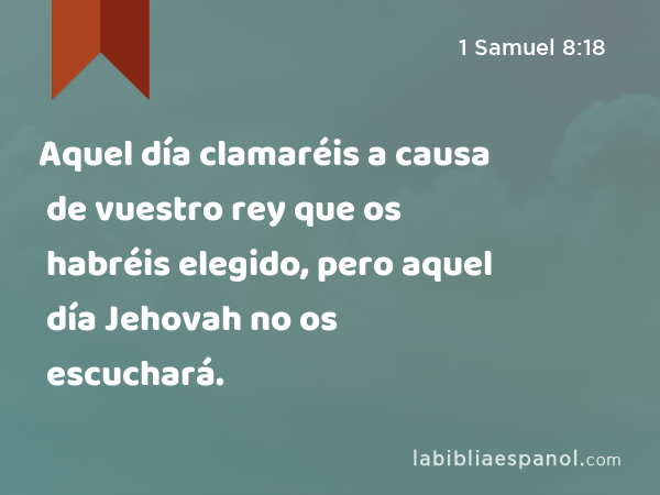 Aquel día clamaréis a causa de vuestro rey que os habréis elegido, pero aquel día Jehovah no os escuchará. - 1 Samuel 8:18