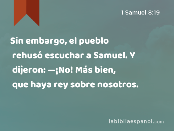 Sin embargo, el pueblo rehusó escuchar a Samuel. Y dijeron: —¡No! Más bien, que haya rey sobre nosotros. - 1 Samuel 8:19