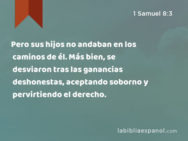 Pero sus hijos no andaban en los caminos de él. Más bien, se desviaron tras las ganancias deshonestas, aceptando soborno y pervirtiendo el derecho. - 1 Samuel 8:3