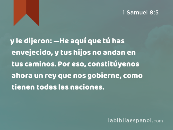 y le dijeron: —He aquí que tú has envejecido, y tus hijos no andan en tus caminos. Por eso, constitúyenos ahora un rey que nos gobierne, como tienen todas las naciones. - 1 Samuel 8:5