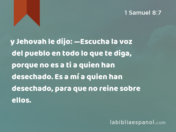 y Jehovah le dijo: —Escucha la voz del pueblo en todo lo que te diga, porque no es a ti a quien han desechado. Es a mí a quien han desechado, para que no reine sobre ellos. - 1 Samuel 8:7