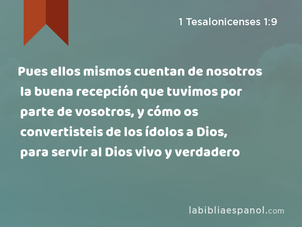 Pues ellos mismos cuentan de nosotros la buena recepción que tuvimos por parte de vosotros, y cómo os convertisteis de los ídolos a Dios, para servir al Dios vivo y verdadero - 1 Tesalonicenses 1:9