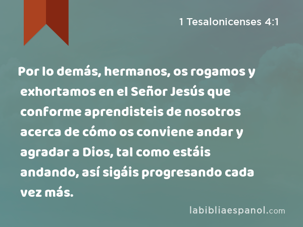 Por lo demás, hermanos, os rogamos y exhortamos en el Señor Jesús que conforme aprendisteis de nosotros acerca de cómo os conviene andar y agradar a Dios, tal como estáis andando, así sigáis progresando cada vez más. - 1 Tesalonicenses 4:1