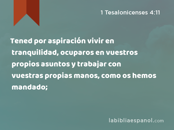 Tened por aspiración vivir en tranquilidad, ocuparos en vuestros propios asuntos y trabajar con vuestras propias manos, como os hemos mandado; - 1 Tesalonicenses 4:11