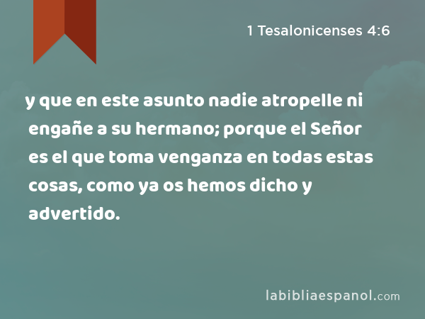 y que en este asunto nadie atropelle ni engañe a su hermano; porque el Señor es el que toma venganza en todas estas cosas, como ya os hemos dicho y advertido. - 1 Tesalonicenses 4:6