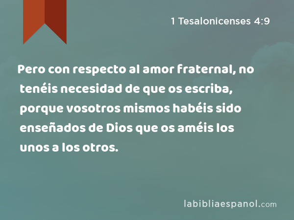 Pero con respecto al amor fraternal, no tenéis necesidad de que os escriba, porque vosotros mismos habéis sido enseñados de Dios que os améis los unos a los otros. - 1 Tesalonicenses 4:9