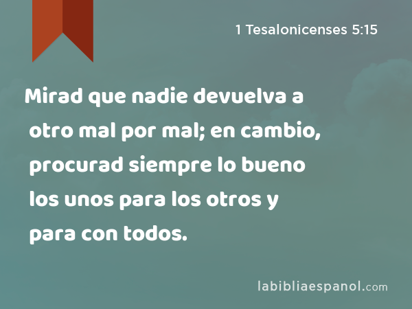 Mirad que nadie devuelva a otro mal por mal; en cambio, procurad siempre lo bueno los unos para los otros y para con todos. - 1 Tesalonicenses 5:15