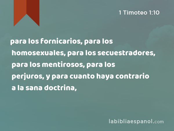 para los fornicarios, para los homosexuales, para los secuestradores, para los mentirosos, para los perjuros, y para cuanto haya contrario a la sana doctrina, - 1 Timoteo 1:10