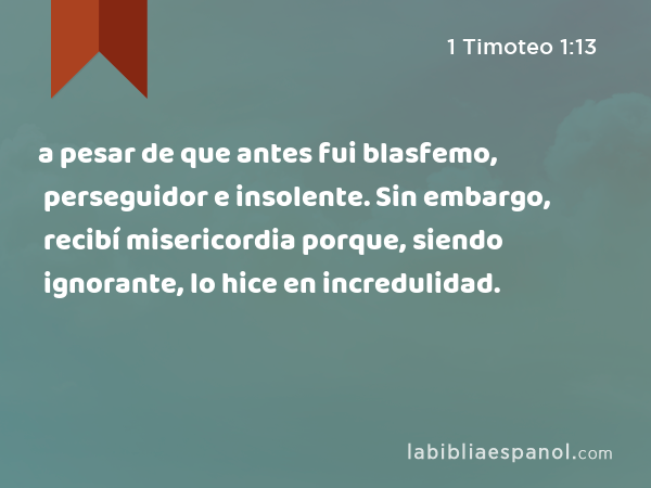 a pesar de que antes fui blasfemo, perseguidor e insolente. Sin embargo, recibí misericordia porque, siendo ignorante, lo hice en incredulidad. - 1 Timoteo 1:13