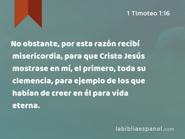 No obstante, por esta razón recibí misericordia, para que Cristo Jesús mostrase en mí, el primero, toda su clemencia, para ejemplo de los que habían de creer en él para vida eterna. - 1 Timoteo 1:16