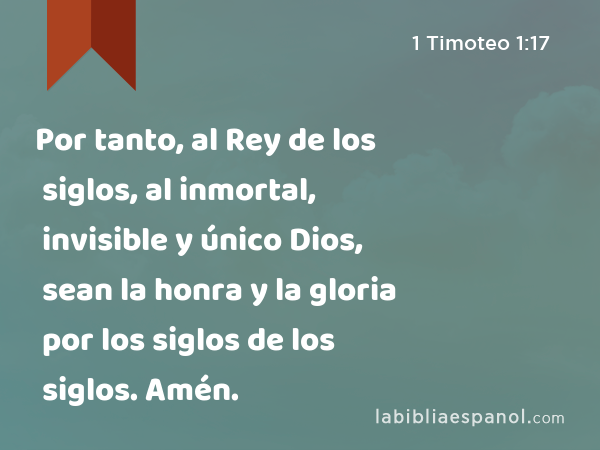 Por tanto, al Rey de los siglos, al inmortal, invisible y único Dios, sean la honra y la gloria por los siglos de los siglos. Amén. - 1 Timoteo 1:17