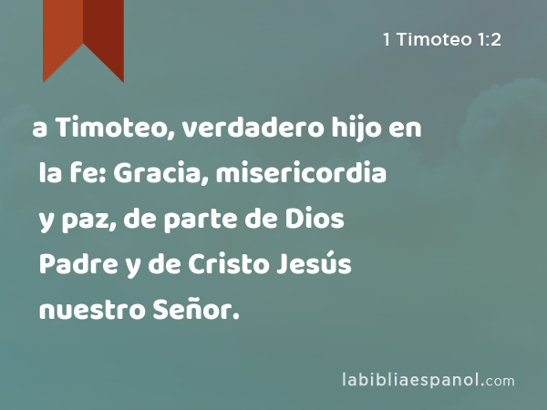 a Timoteo, verdadero hijo en la fe: Gracia, misericordia y paz, de parte de Dios Padre y de Cristo Jesús nuestro Señor. - 1 Timoteo 1:2