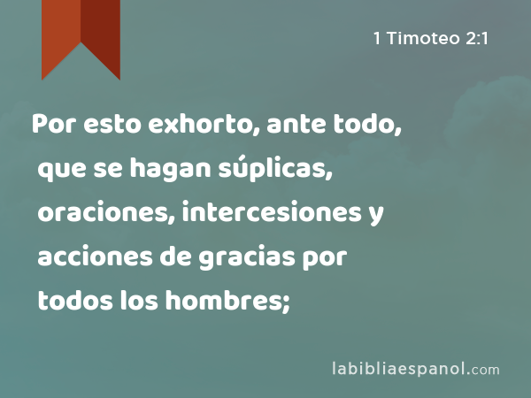 Por esto exhorto, ante todo, que se hagan súplicas, oraciones, intercesiones y acciones de gracias por todos los hombres; - 1 Timoteo 2:1