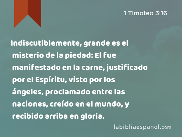 Indiscutiblemente, grande es el misterio de la piedad: El fue manifestado en la carne, justificado por el Espíritu, visto por los ángeles, proclamado entre las naciones, creído en el mundo, y recibido arriba en gloria. - 1 Timoteo 3:16