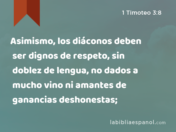 Asimismo, los diáconos deben ser dignos de respeto, sin doblez de lengua, no dados a mucho vino ni amantes de ganancias deshonestas; - 1 Timoteo 3:8