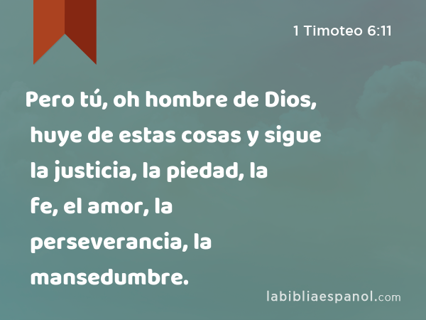 Pero tú, oh hombre de Dios, huye de estas cosas y sigue la justicia, la piedad, la fe, el amor, la perseverancia, la mansedumbre. - 1 Timoteo 6:11