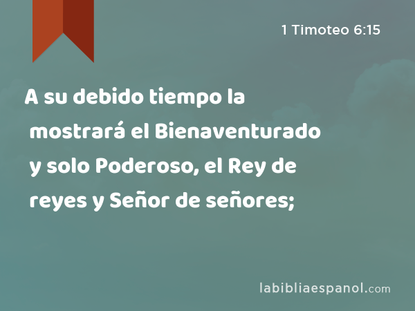 A su debido tiempo la mostrará el Bienaventurado y solo Poderoso, el Rey de reyes y Señor de señores; - 1 Timoteo 6:15