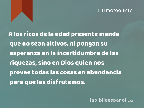 A los ricos de la edad presente manda que no sean altivos, ni pongan su esperanza en la incertidumbre de las riquezas, sino en Dios quien nos provee todas las cosas en abundancia para que las disfrutemos. - 1 Timoteo 6:17