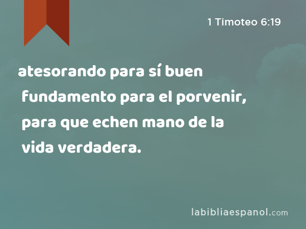 atesorando para sí buen fundamento para el porvenir, para que echen mano de la vida verdadera. - 1 Timoteo 6:19