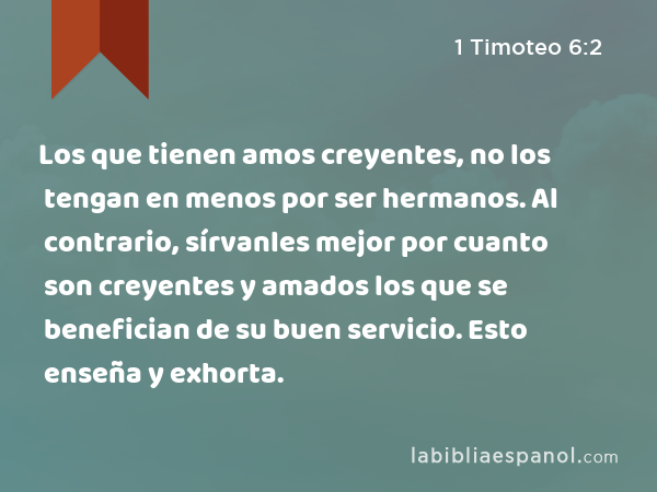 Los que tienen amos creyentes, no los tengan en menos por ser hermanos. Al contrario, sírvanles mejor por cuanto son creyentes y amados los que se benefician de su buen servicio. Esto enseña y exhorta. - 1 Timoteo 6:2