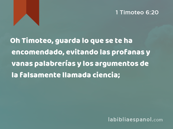 Oh Timoteo, guarda lo que se te ha encomendado, evitando las profanas y vanas palabrerías y los argumentos de la falsamente llamada ciencia; - 1 Timoteo 6:20