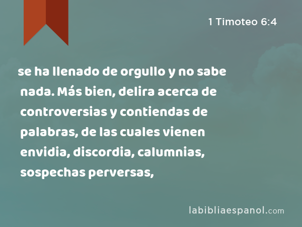 se ha llenado de orgullo y no sabe nada. Más bien, delira acerca de controversias y contiendas de palabras, de las cuales vienen envidia, discordia, calumnias, sospechas perversas, - 1 Timoteo 6:4