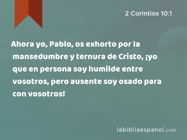 Ahora yo, Pablo, os exhorto por la mansedumbre y ternura de Cristo, ¡yo que en persona soy humilde entre vosotros, pero ausente soy osado para con vosotros! - 2 Corintios 10:1