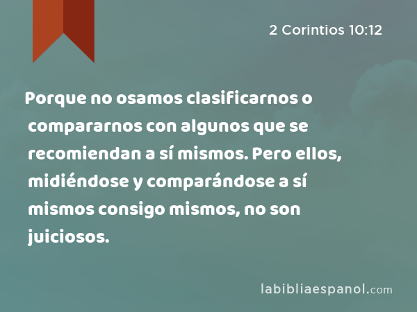 Porque no osamos clasificarnos o compararnos con algunos que se recomiendan a sí mismos. Pero ellos, midiéndose y comparándose a sí mismos consigo mismos, no son juiciosos. - 2 Corintios 10:12